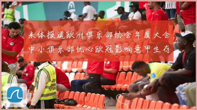 米体报道欧洲俱乐部协会年度大会中小俱乐部忧心欧冠影响意甲生存