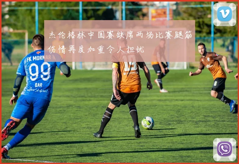 杰伦格林中国赛缺席两场比赛腿筋伤情再度加重令人担忧