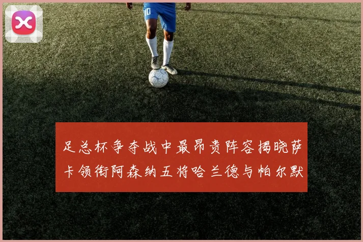 足总杯争夺战中最昂贵阵容揭晓萨卡领衔阿森纳五将哈兰德与帕尔默同在列