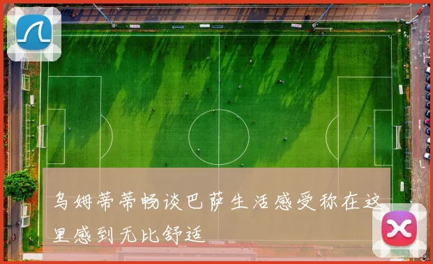 乌姆蒂蒂畅谈巴萨生活感受称在这里感到无比舒适