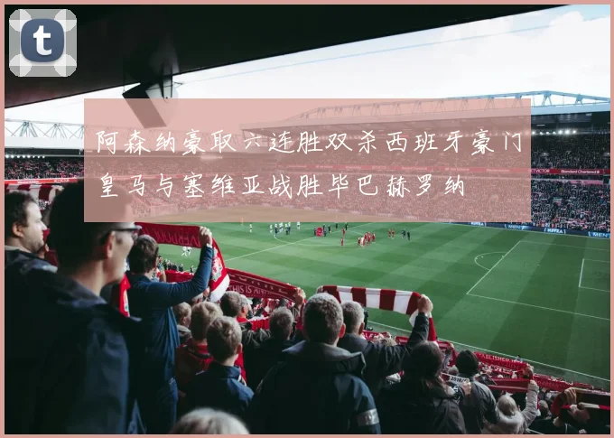 阿森纳豪取六连胜双杀西班牙豪门皇马与塞维亚战胜毕巴赫罗纳