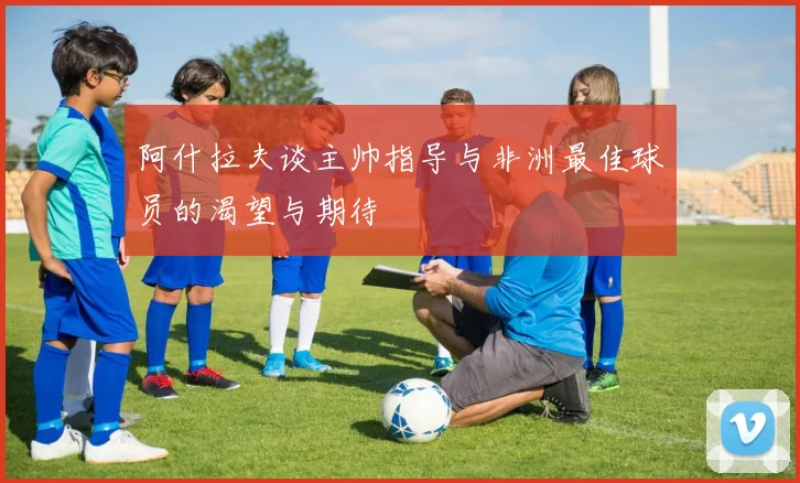 阿什拉夫谈主帅指导与非洲最佳球员的渴望与期待