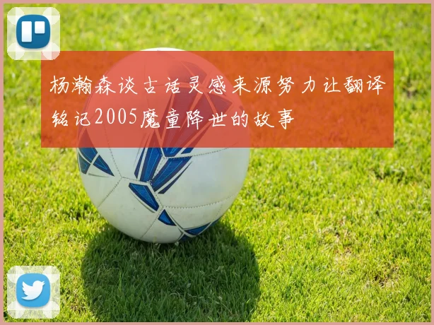 杨瀚森谈古话灵感来源努力让翻译铭记2005魔童降世的故事