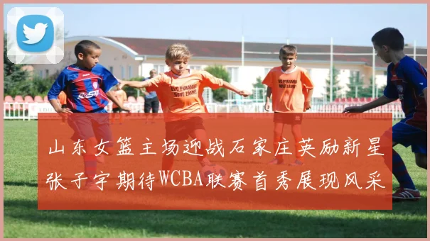 山东女篮主场迎战石家庄英励新星张子宇期待WCBA联赛首秀展现风采