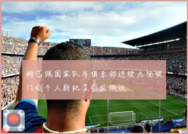 姆巴佩国家队与俱乐部连续九场破门创个人新纪录引发热议