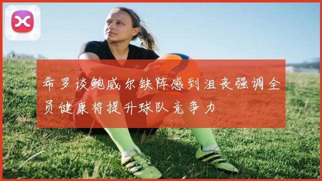 希罗谈鲍威尔缺阵感到沮丧强调全员健康将提升球队竞争力