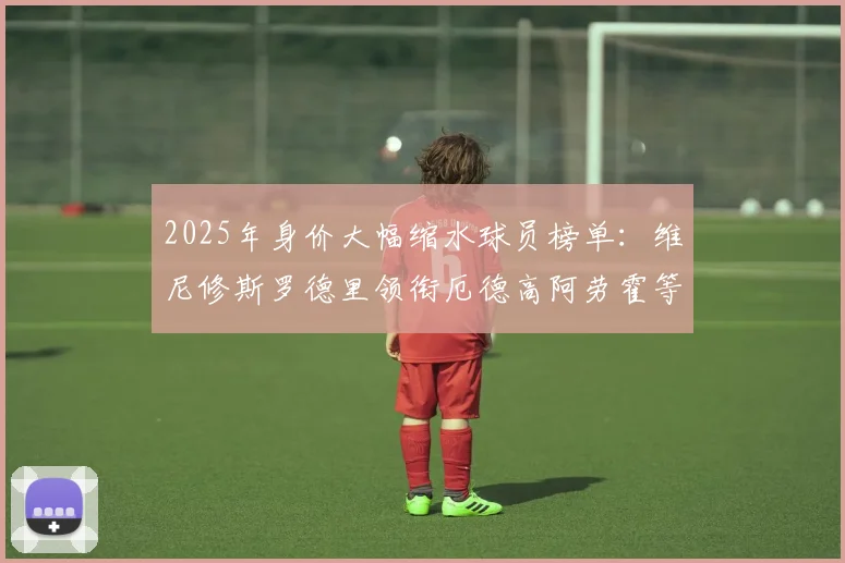 2025年身价大幅缩水球员榜单：维尼修斯罗德里领衔厄德高阿劳霍等人上榜