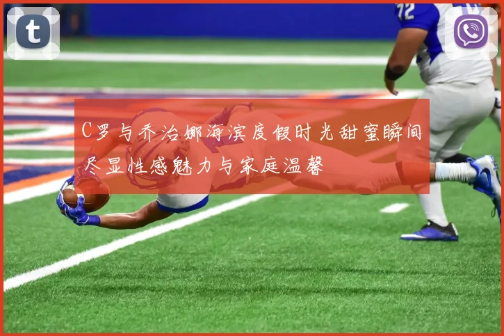 C罗与乔治娜海滨度假时光甜蜜瞬间尽显性感魅力与家庭温馨