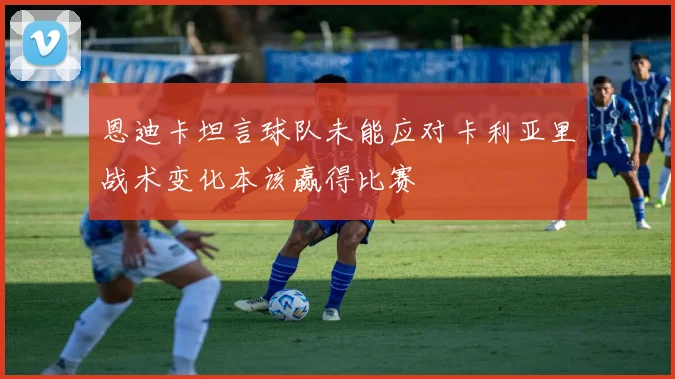 恩迪卡坦言球队未能应对卡利亚里战术变化本该赢得比赛