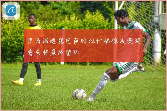 罗马诺透露巴萨对拉什福德表现满意或将最终留队