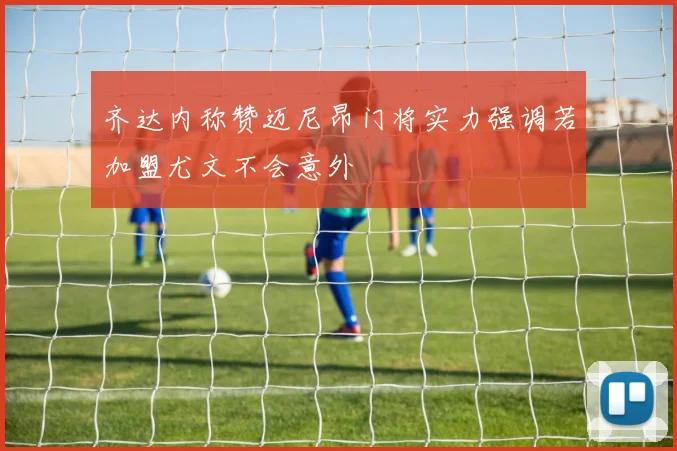 齐达内称赞迈尼昂门将实力强调若加盟尤文不会意外
