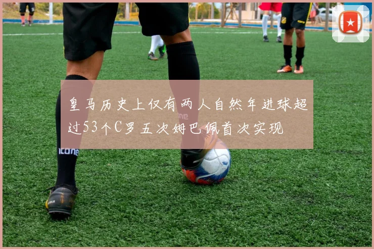 皇马历史上仅有两人自然年进球超过53个C罗五次姆巴佩首次实现