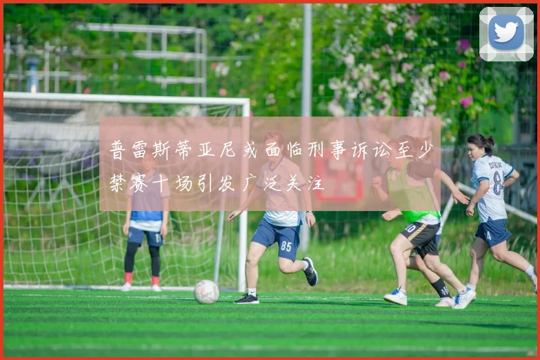 普雷斯蒂亚尼或面临刑事诉讼至少禁赛十场引发广泛关注