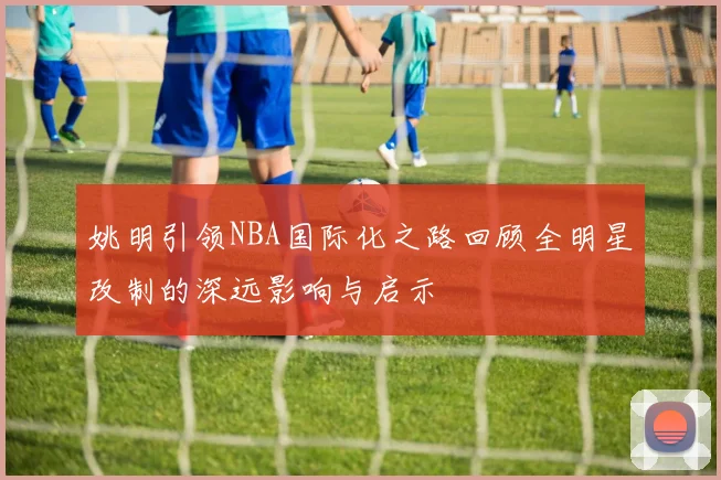 姚明引领NBA国际化之路回顾全明星改制的深远影响与启示