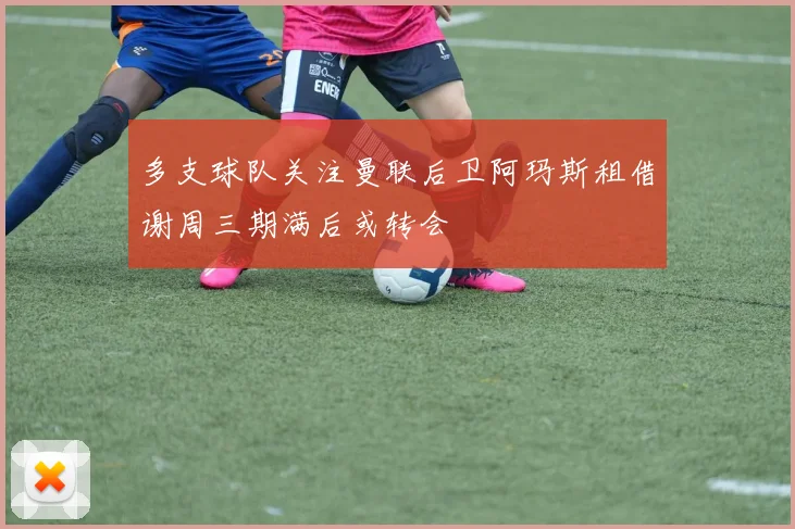 多支球队关注曼联后卫阿玛斯租借谢周三期满后或转会