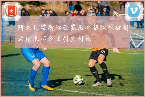 阿尔瓦雷斯称西蒙尼冷静欧冠被淘汰结果不公正引发讨论
