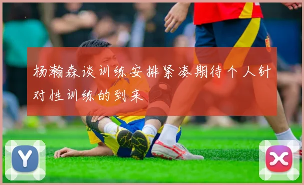 杨瀚森谈训练安排紧凑期待个人针对性训练的到来