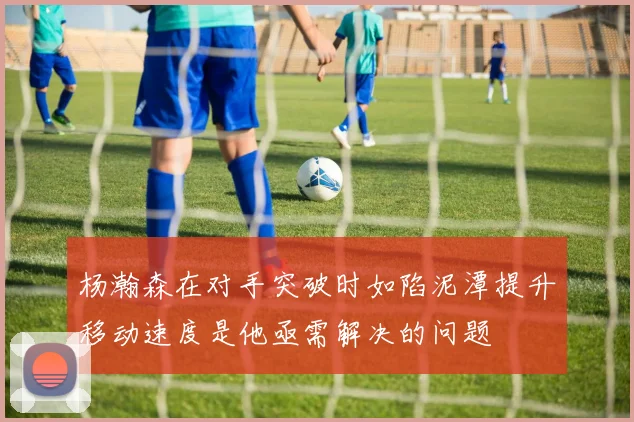 杨瀚森在对手突破时如陷泥潭提升移动速度是他亟需解决的问题
