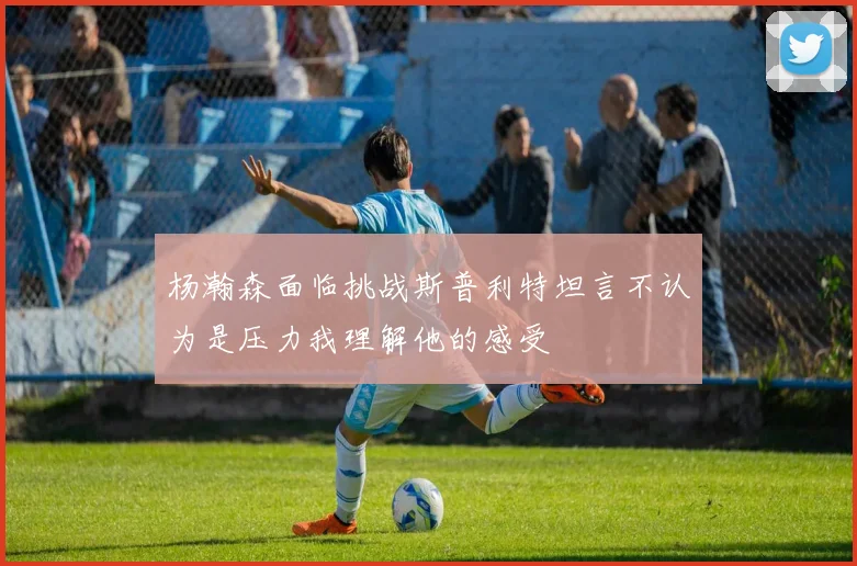 杨瀚森面临挑战斯普利特坦言不认为是压力我理解他的感受