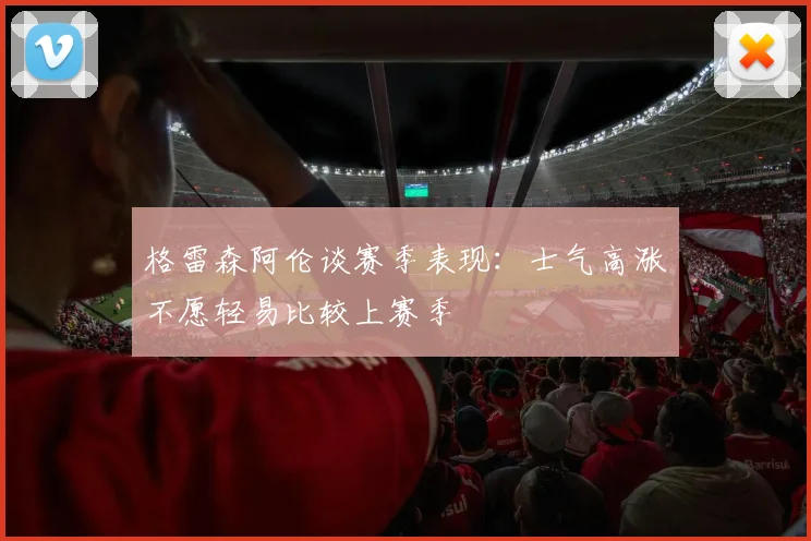 格雷森阿伦谈赛季表现：士气高涨不愿轻易比较上赛季
