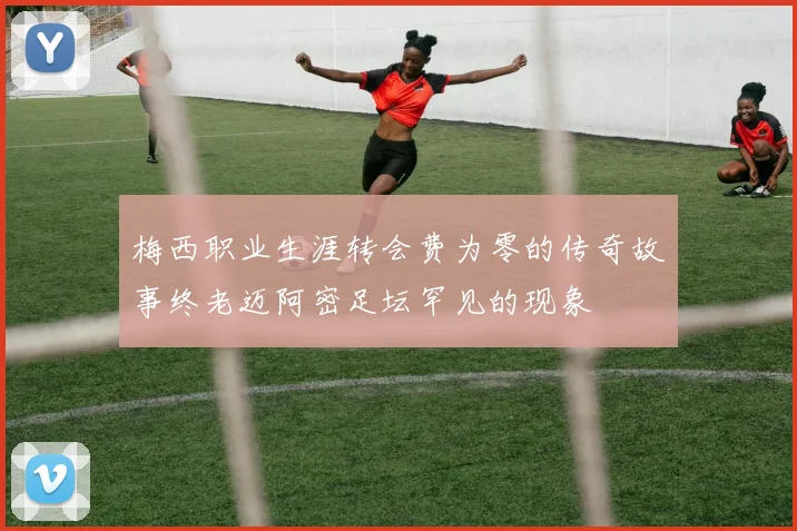 梅西职业生涯转会费为零的传奇故事终老迈阿密足坛罕见的现象