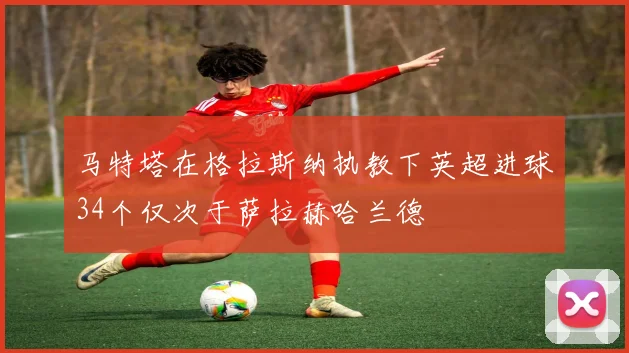 马特塔在格拉斯纳执教下英超进球34个仅次于萨拉赫哈兰德