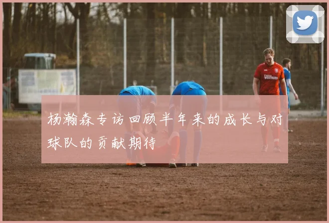 杨瀚森专访回顾半年来的成长与对球队的贡献期待