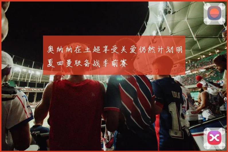 奥纳纳在土超享受关爱仍然计划明夏回曼联备战季前赛