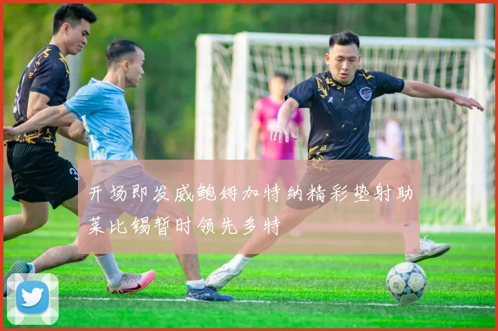 开场即发威鲍姆加特纳精彩垫射助莱比锡暂时领先多特