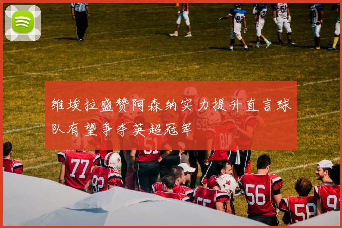维埃拉盛赞阿森纳实力提升直言球队有望争夺英超冠军