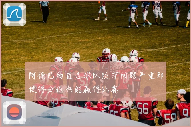 阿德巴约直言球队防守问题严重即使得分低也能赢得比赛