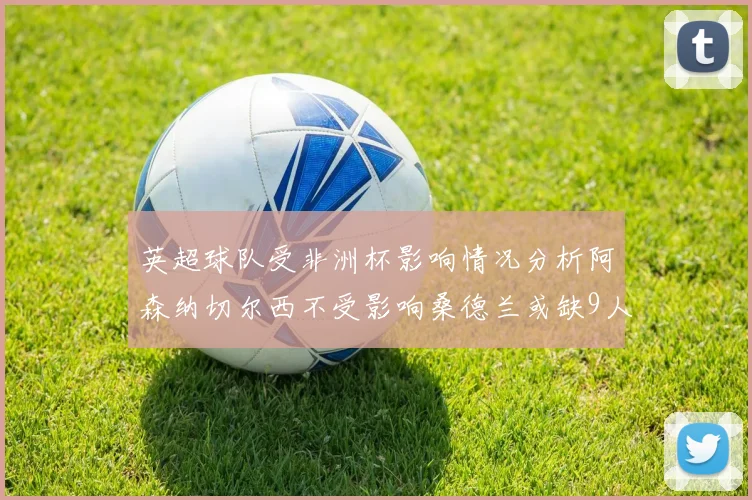 英超球队受非洲杯影响情况分析阿森纳切尔西不受影响桑德兰或缺9人
