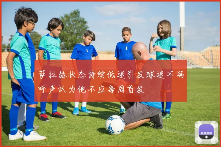 萨拉赫状态持续低迷引发球迷不满呼声认为他不应每周首发
