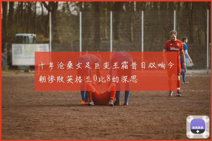 十年沧桑女足巨变王霜昔日双响今朝惨败英格兰0比8的深思