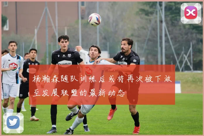 杨瀚森随队训练后或将再次被下放至发展联盟的最新动态
