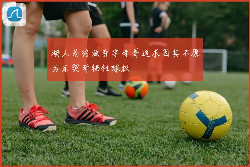 湖人或将放弃字母哥追求因其不愿为东契奇牺牲球权